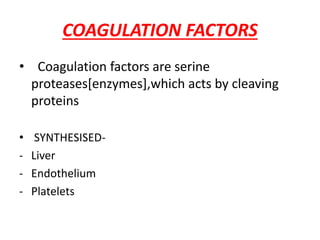 COAGULATION FACTORS
• Coagulation factors are serine
proteases[enzymes],which acts by cleaving
proteins
• SYNTHESISED-
- Liver
- Endothelium
- Platelets
 