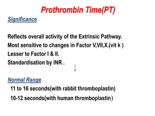 Significance
Reflects overall activity of the Extrinsic Pathway.
Most sensitive to changes in Factor V,VII,X.(vit k )
Lesser to Factor I & II.
Standardisation by INR .
Normal Range
11 to 16 seconds(with rabbit thromboplastin)
10-12 seconds(with human thromboplastin)
Prothrombin Time(PT)
 