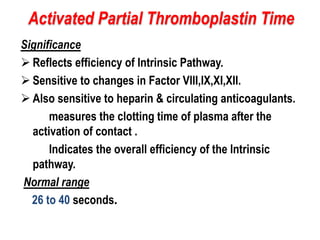 Significance
 Reflects efficiency of Intrinsic Pathway.
 Sensitive to changes in Factor VIII,IX,XI,XII.
 Also sensitive to heparin & circulating anticoagulants.
measures the clotting time of plasma after the
activation of contact .
Indicates the overall efficiency of the Intrinsic
pathway.
Normal range
26 to 40 seconds.
Activated Partial Thromboplastin Time
 
