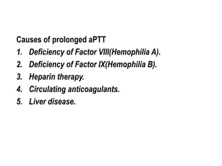 Causes of prolonged aPTT
1. Deficiency of Factor VIII(Hemophilia A).
2. Deficiency of Factor IX(Hemophilia B).
3. Heparin therapy.
4. Circulating anticoagulants.
5. Liver disease.
 