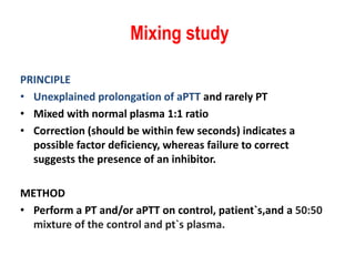 Mixing study
PRINCIPLE
• Unexplained prolongation of aPTT and rarely PT
• Mixed with normal plasma 1:1 ratio
• Correction (should be within few seconds) indicates a
possible factor deficiency, whereas failure to correct
suggests the presence of an inhibitor.
METHOD
• Perform a PT and/or aPTT on control, patient`s,and a 50:50
mixture of the control and pt`s plasma.
 