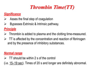 Significance
 Asses the final step of coagulation
 Bypasses Extrinsic & Intrinsic pathway.
Principle
 Thrombin is added to plasma and the clotting time-measured.
 TT is affected by the concentration and reaction of fibrinogen
and by the presence of inhibitory substances.
Normal range
 TT should be within 2 s of the control
(i.e. 15–19 sec). Times of 20 s and longer are definitely abnormal.
Thrombin Time(TT)
 