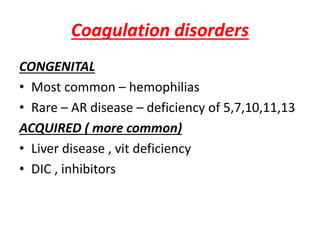 Coagulation disorders
CONGENITAL
• Most common – hemophilias
• Rare – AR disease – deficiency of 5,7,10,11,13
ACQUIRED ( more common)
• Liver disease , vit deficiency
• DIC , inhibitors
 
