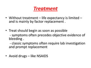 Treatment
• Without treatment – life expectancy is limited –
and is mainly by factor replacement .
• Treat should begin as soon as possible
- symptoms often precedes objective evidence of
bleeding .
- classic symptoms often require lab investigation
and prompt replacement
• Avoid drugs – like NSAIDS
 