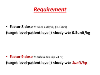 Requirement
• Factor 8 dose = twice a day inj ( 8-12hrs)
(target level-patient level ) ×body wt× 0.5unit/kg
• Factor 9 dose = once a day inj ( 24 hr)
(target level-patient level ) ×body wt× 1unit/kg
 