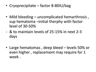• Cryoprecipitate – factor 8-80IU/bag
• Mild bleeding – uncomplicated hemarthrosis ,
sup hematoma –initial therphy with factor
level of 30-50%
- & to maintain levels of 25-15% in next 2-3
days
• Large hematomas , deep bleed – levels 50% or
even higher , replacement may require for 1
week .
 
