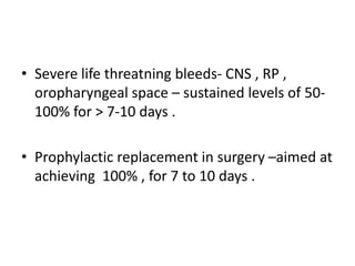 • Severe life threatning bleeds- CNS , RP ,
oropharyngeal space – sustained levels of 50-
100% for > 7-10 days .
• Prophylactic replacement in surgery –aimed at
achieving 100% , for 7 to 10 days .
 