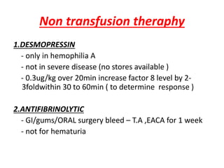Non transfusion theraphy
1.DESMOPRESSIN
- only in hemophilia A
- not in severe disease (no stores available )
- 0.3ug/kg over 20min increase factor 8 level by 2-
3foldwithin 30 to 60min ( to determine response )
2.ANTIFIBRINOLYTIC
- GI/gums/ORAL surgery bleed – T.A ,EACA for 1 week
- not for hematuria
 