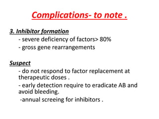 Complications- to note .
3. Inhibitor formation
- severe deficiency of factors> 80%
- gross gene rearrangements
Suspect
- do not respond to factor replacement at
therapeutic doses .
- early detection require to eradicate AB and
avoid bleeding.
-annual screeing for inhibitors .
 