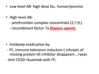 • Low level AB- high dose fac. human/porcine
• High level AB-
- prothrombin complex concentrate (2,7,9,).
- recombinant factor 7a (bypass agent).
• Antibody eradication by
- ITI, immune tolerance induction ( infusion of
missing protein till inhibitor disappears , >year.
- Anti CD20 rituximab with ITI.
 