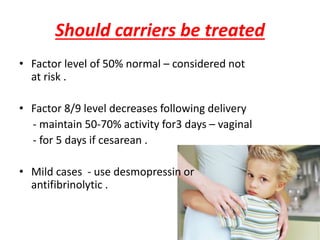 Should carriers be treated
• Factor level of 50% normal – considered not
at risk .
• Factor 8/9 level decreases following delivery
- maintain 50-70% activity for3 days – vaginal
- for 5 days if cesarean .
• Mild cases - use desmopressin or
antifibrinolytic .
 