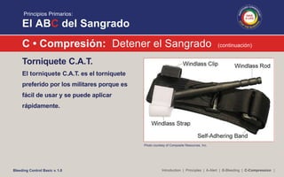 Principios Primarios:
El ABC del Sangrado
C • Compresión: Detener el Sangrado (continuación)
Torniquete C.A.T.
El torniquete C.A.T. es el torniquete
preferido por los militares porque es
fácil de usar y se puede aplicar
rápidamente.
Photo courtesy of Composite Resources, Inc.
Introduction | Principles | A-Alert | B-Bleeding | C-Compression |Bleeding Control Basic v. 1.0
 
