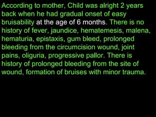 According to mother, Child was alright 2 years back when he had gradual onset of easy bruisability  at the age of 6 months . There is no history of fever, jaundice, hematemesis, malena, hematuria, epistaxis, gum bleed, prolonged bleeding from the circumcision wound, joint pains, oliguria, progressive pallor. There is history of prolonged bleeding from the site of wound, formation of bruises with minor trauma.  