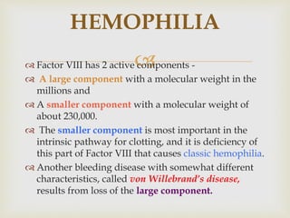  Factor VIII has 2 active components -
 A large component with a molecular weight in the
millions and
 A smaller component with a molecular weight of
about 230,000.
 The smaller component is most important in the
intrinsic pathway for clotting, and it is deficiency of
this part of Factor VIII that causes classic hemophilia.
 Another bleeding disease with somewhat different
characteristics, called von Willebrand’s disease,
results from loss of the large component.
HEMOPHILIA
 