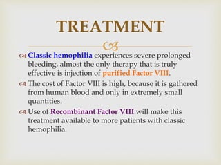  Classic hemophilia experiences severe prolonged
bleeding, almost the only therapy that is truly
effective is injection of purified Factor VIII.
 The cost of Factor VIII is high, because it is gathered
from human blood and only in extremely small
quantities.
 Use of Recombinant Factor VIII will make this
treatment available to more patients with classic
hemophilia.
TREATMENT
 