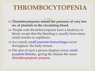  Thrombocytopenia means the presence of very low
no. of platelets in the circulating blood.
 People with thrombocytopenia have a tendency to
bleed, except that the bleeding is usually from many
small venules or capillaries.
 As a result, small punctate hemorrhages occur
throughout the body tissues.
 The skin of such a person displays many small,
purplish blotches, giving the disease the name
thrombocytopenic purpura.
THROMBOCYTOPENIA
 