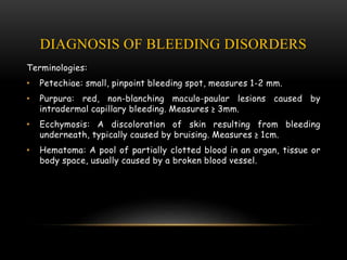 DIAGNOSIS OF BLEEDING DISORDERS
Terminologies:
• Petechiae: small, pinpoint bleeding spot, measures 1-2 mm.
• Purpura: red, non-blanching maculo-paular lesions caused by
intradermal capillary bleeding. Measures ≥ 3mm.
• Ecchymosis: A discoloration of skin resulting from bleeding
underneath, typically caused by bruising. Measures ≥ 1cm.
• Hematoma: A pool of partially clotted blood in an organ, tissue or
body space, usually caused by a broken blood vessel.
 