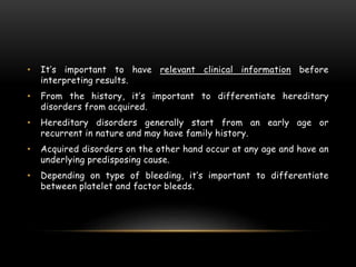 • It’s important to have relevant clinical information before
interpreting results.
• From the history, it’s important to differentiate hereditary
disorders from acquired.
• Hereditary disorders generally start from an early age or
recurrent in nature and may have family history.
• Acquired disorders on the other hand occur at any age and have an
underlying predisposing cause.
• Depending on type of bleeding, it’s important to differentiate
between platelet and factor bleeds.
 