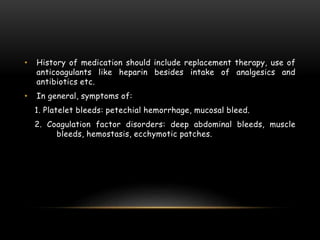 • History of medication should include replacement therapy, use of
anticoagulants like heparin besides intake of analgesics and
antibiotics etc.
• In general, symptoms of:
1. Platelet bleeds: petechial hemorrhage, mucosal bleed.
2. Coagulation factor disorders: deep abdominal bleeds, muscle
bleeds, hemostasis, ecchymotic patches.
 