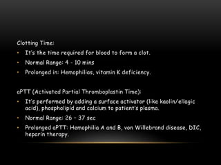 Clotting Time:
• It’s the time required for blood to form a clot.
• Normal Range: 4 - 10 mins
• Prolonged in: Hemophilias, vitamin K deficiency.
aPTT (Activated Partial Thromboplastin Time):
• It’s performed by adding a surface activator (like kaolin/ellagic
acid), phospholipid and calcium to patient’s plasma.
• Normal Range: 26 – 37 sec
• Prolonged aPTT: Hemophilia A and B, von Willebrand disease, DIC,
heparin therapy.
 
