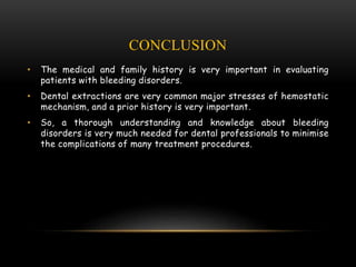 CONCLUSION
• The medical and family history is very important in evaluating
patients with bleeding disorders.
• Dental extractions are very common major stresses of hemostatic
mechanism, and a prior history is very important.
• So, a thorough understanding and knowledge about bleeding
disorders is very much needed for dental professionals to minimise
the complications of many treatment procedures.
 