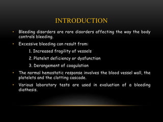 INTRODUCTION
• Bleeding disorders are rare disorders affecting the way the body
controls bleeding.
• Excessive bleeding can result from:
1. Increased fragility of vessels
2. Platelet deficiency or dysfunction
3. Derangement of coagulation
• The normal hemostatic response involves the blood vessel wall, the
platelets and the clotting cascade.
• Various laboratory tests are used in evaluation of a bleeding
diathesis.
 