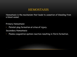 HEMOSTASIS
Hemostasis is the mechanism that leads to cessation of bleeding from
a blood vessel.
Primary Hemostasis:
• Platelet plug formation at sites of injury.
Secondary Hemostasis:
• Plasma coagulation system reaction resulting in fibrin formation.
 