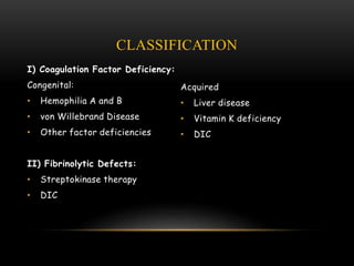 CLASSIFICATION
I) Coagulation Factor Deficiency:
Congenital:
• Hemophilia A and B
• von Willebrand Disease
• Other factor deficiencies
II) Fibrinolytic Defects:
• Streptokinase therapy
• DIC
Acquired
• Liver disease
• Vitamin K deficiency
• DIC
 