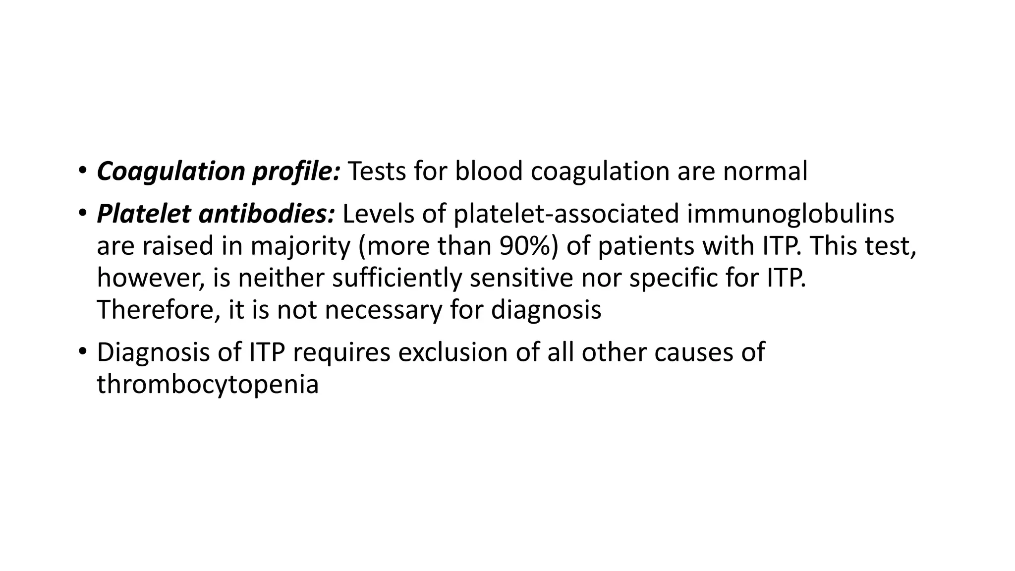• Coagulation profile: Tests for blood coagulation are normal
• Platelet antibodies: Levels of platelet-associated immunoglobulins
are raised in majority (more than 90%) of patients with ITP. This test,
however, is neither sufficiently sensitive nor specific for ITP.
Therefore, it is not necessary for diagnosis
• Diagnosis of ITP requires exclusion of all other causes of
thrombocytopenia
 