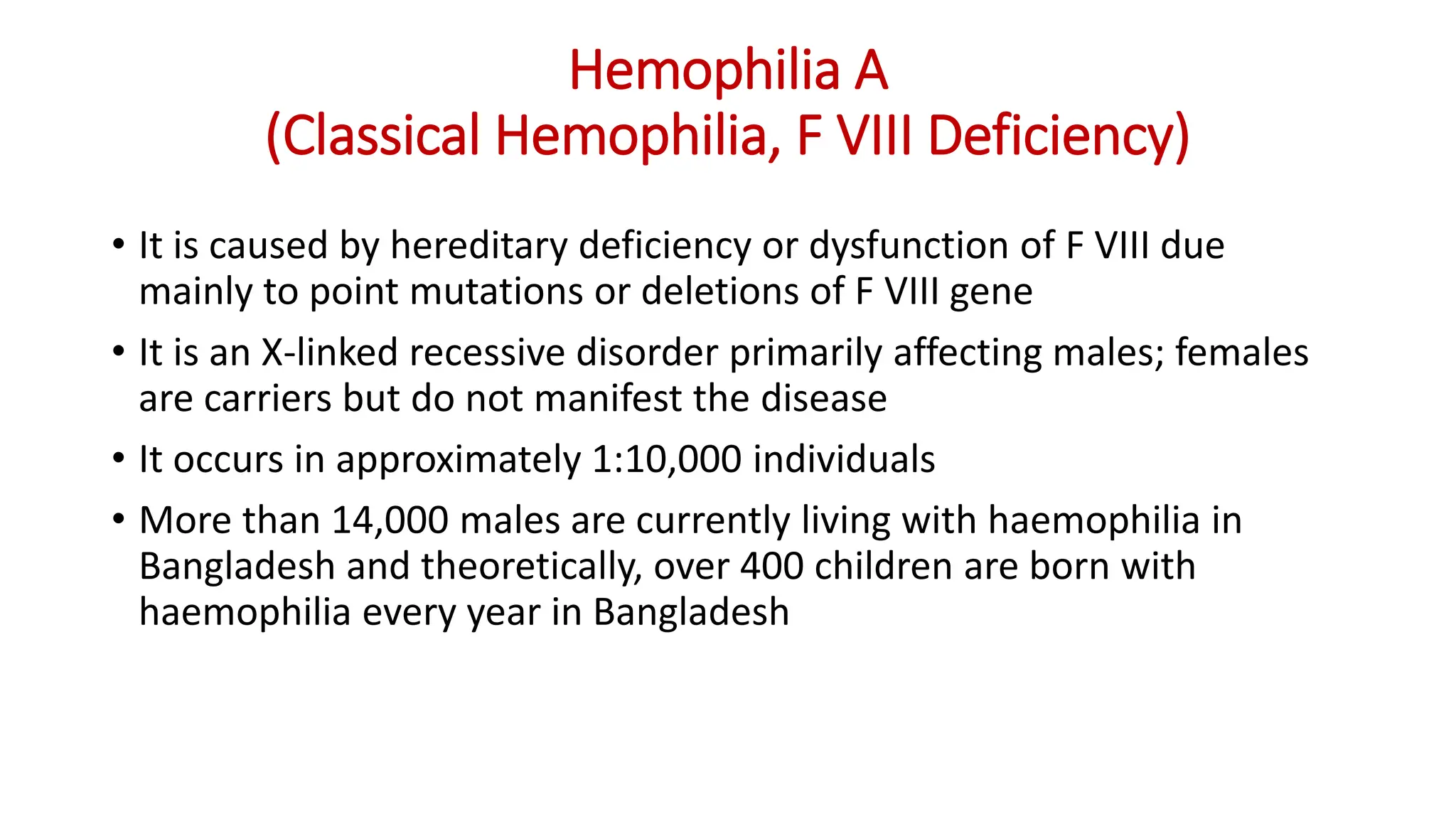 Hemophilia A
(Classical Hemophilia, F VIII Deficiency)
• It is caused by hereditary deficiency or dysfunction of F VIII due
mainly to point mutations or deletions of F VIII gene
• It is an X-linked recessive disorder primarily affecting males; females
are carriers but do not manifest the disease
• It occurs in approximately 1:10,000 individuals
• More than 14,000 males are currently living with haemophilia in
Bangladesh and theoretically, over 400 children are born with
haemophilia every year in Bangladesh
 