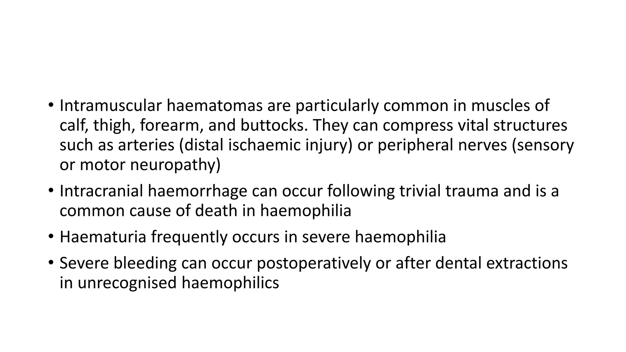 • Intramuscular haematomas are particularly common in muscles of
calf, thigh, forearm, and buttocks. They can compress vital structures
such as arteries (distal ischaemic injury) or peripheral nerves (sensory
or motor neuropathy)
• Intracranial haemorrhage can occur following trivial trauma and is a
common cause of death in haemophilia
• Haematuria frequently occurs in severe haemophilia
• Severe bleeding can occur postoperatively or after dental extractions
in unrecognised haemophilics
 