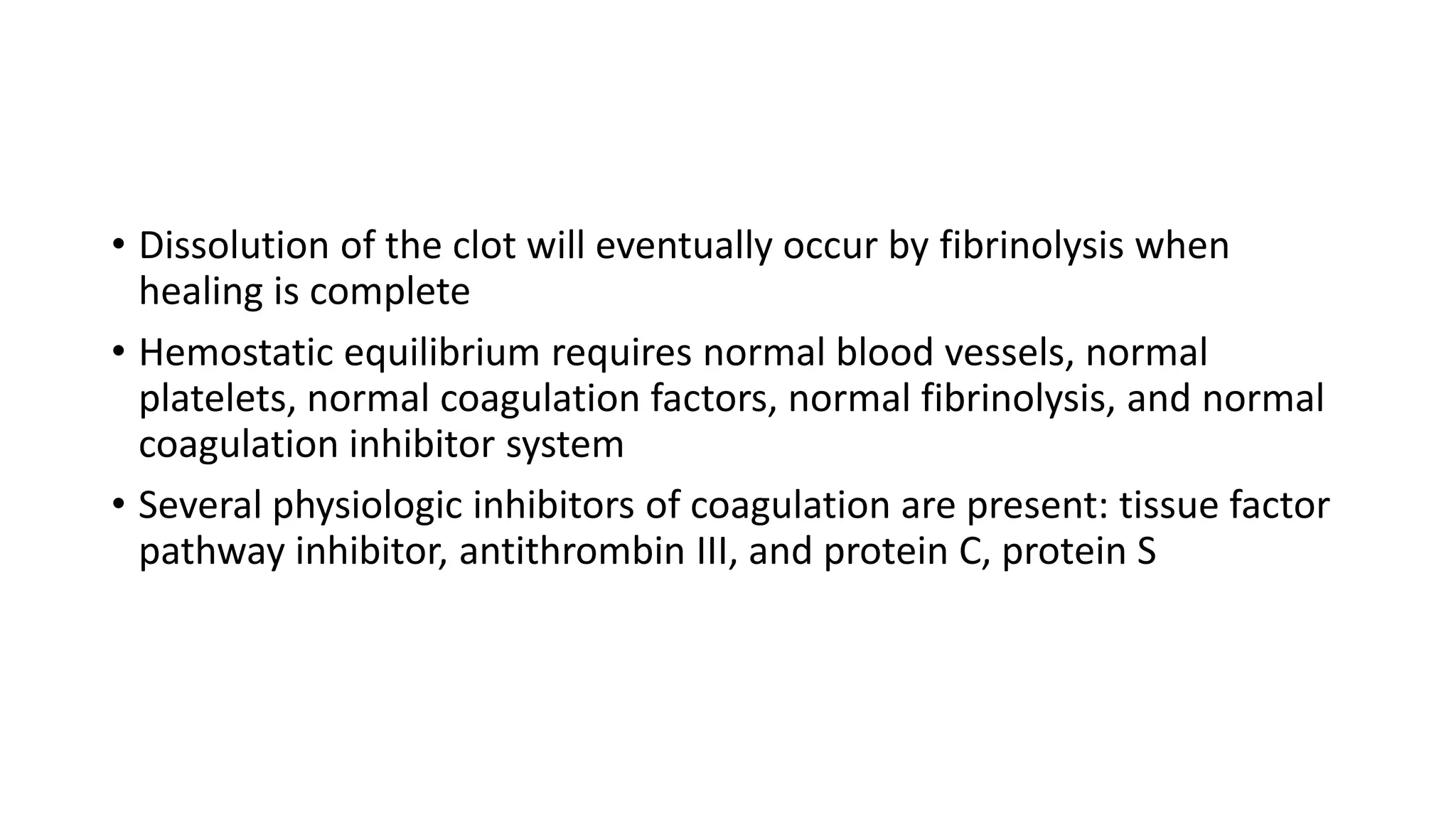 • Dissolution of the clot will eventually occur by fibrinolysis when
healing is complete
• Hemostatic equilibrium requires normal blood vessels, normal
platelets, normal coagulation factors, normal fibrinolysis, and normal
coagulation inhibitor system
• Several physiologic inhibitors of coagulation are present: tissue factor
pathway inhibitor, antithrombin III, and protein C, protein S
 
