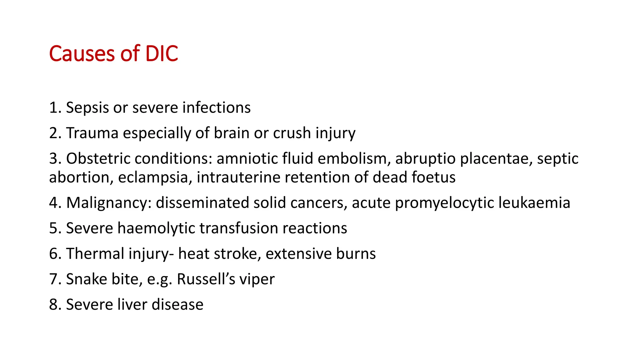 Causes of DIC
1. Sepsis or severe infections
2. Trauma especially of brain or crush injury
3. Obstetric conditions: amniotic fluid embolism, abruptio placentae, septic
abortion, eclampsia, intrauterine retention of dead foetus
4. Malignancy: disseminated solid cancers, acute promyelocytic leukaemia
5. Severe haemolytic transfusion reactions
6. Thermal injury- heat stroke, extensive burns
7. Snake bite, e.g. Russell’s viper
8. Severe liver disease
 