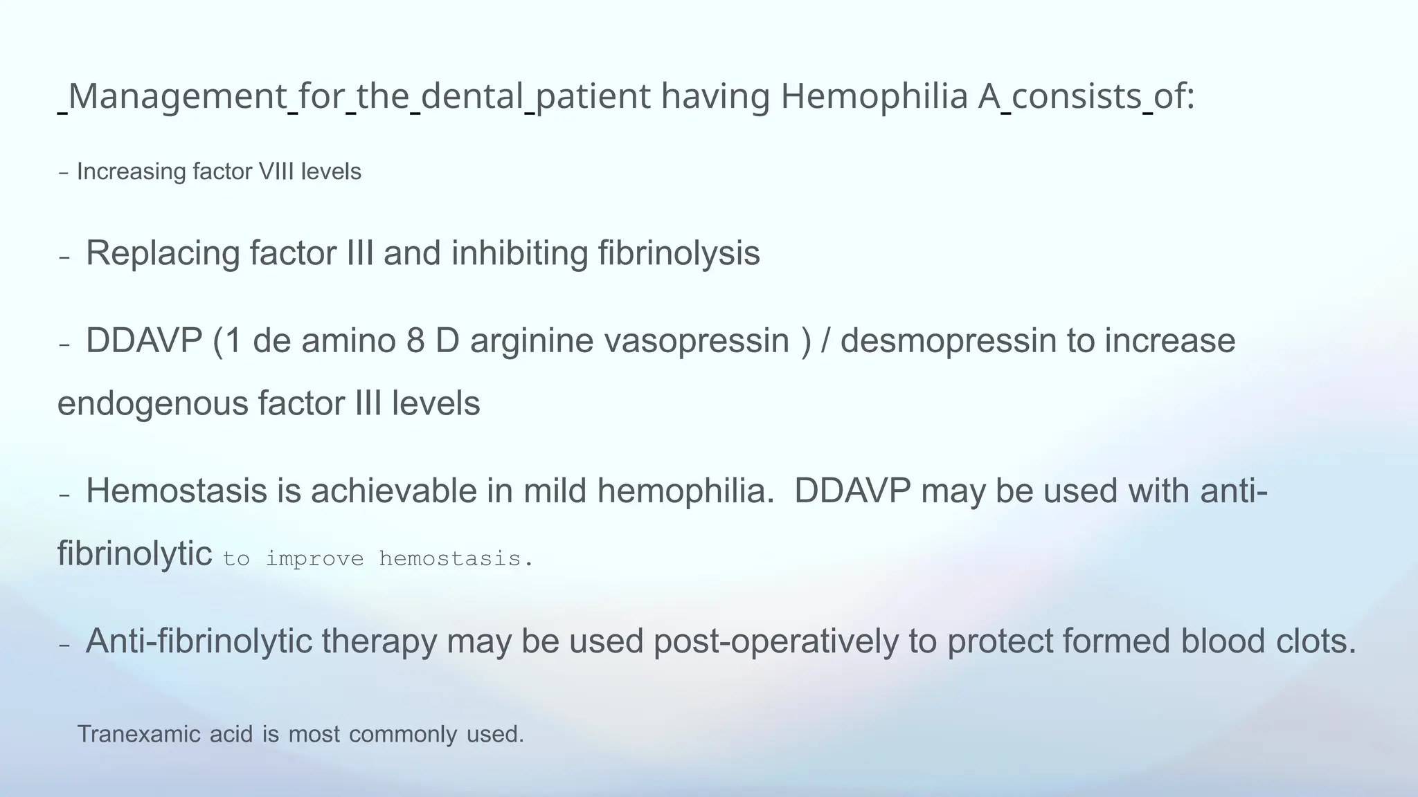 Management for the dental patient having Hemophilia A consists of:
- Increasing factor VIII levels
- Replacing factor III and inhibiting fibrinolysis
- DDAVP (1 de amino 8 D arginine vasopressin ) / desmopressin to increase
endogenous factor III levels
- Hemostasis is achievable in mild hemophilia. DDAVP may be used with anti-
fibrinolytic to improve hemostasis.
- Anti-fibrinolytic therapy may be used post-operatively to protect formed blood clots.
Tranexamic acid is most commonly used.
 