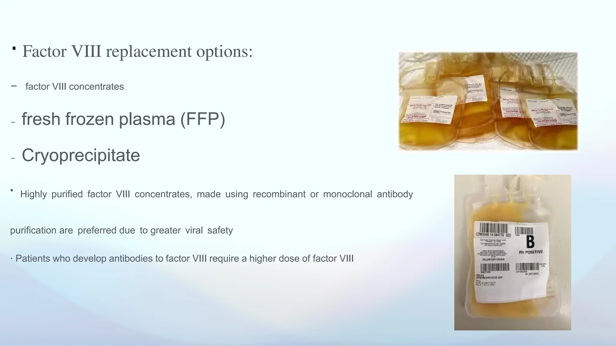 ⋅ Factor VIII replacement options:
- factor VIII concentrates
- fresh frozen plasma (FFP)
- Cryoprecipitate
• Highly purified factor VIII concentrates, made using recombinant or monoclonal antibody
purification are preferred due to greater viral safety
⋅ Patients who develop antibodies to factor VIII require a higher dose of factor VIII
 