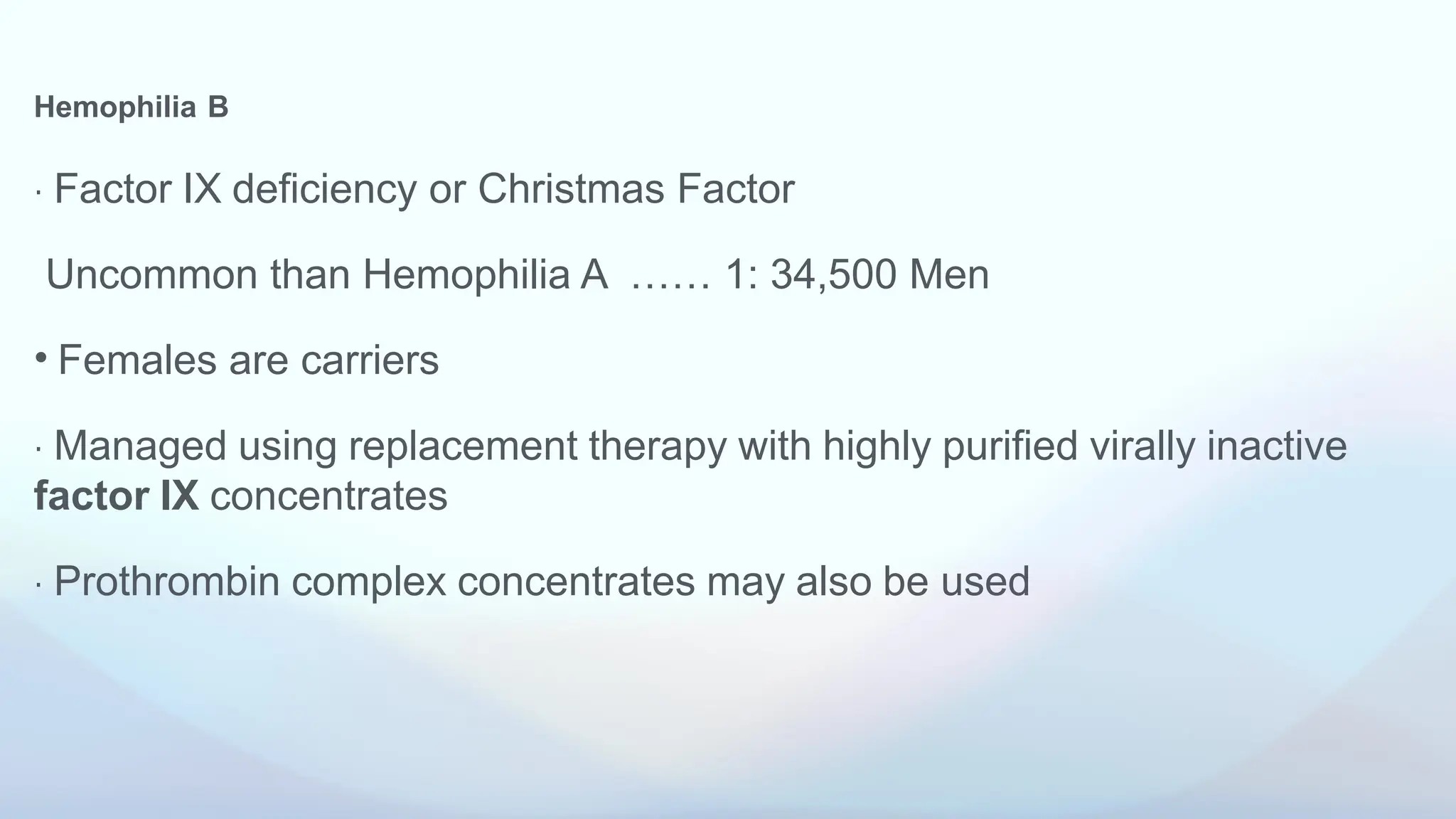 Hemophilia B
⋅ Factor IX deficiency or Christmas Factor
Uncommon than Hemophilia A …… 1: 34,500 Men
• Females are carriers
⋅ Managed using replacement therapy with highly purified virally inactive
factor IX concentrates
⋅ Prothrombin complex concentrates may also be used
 