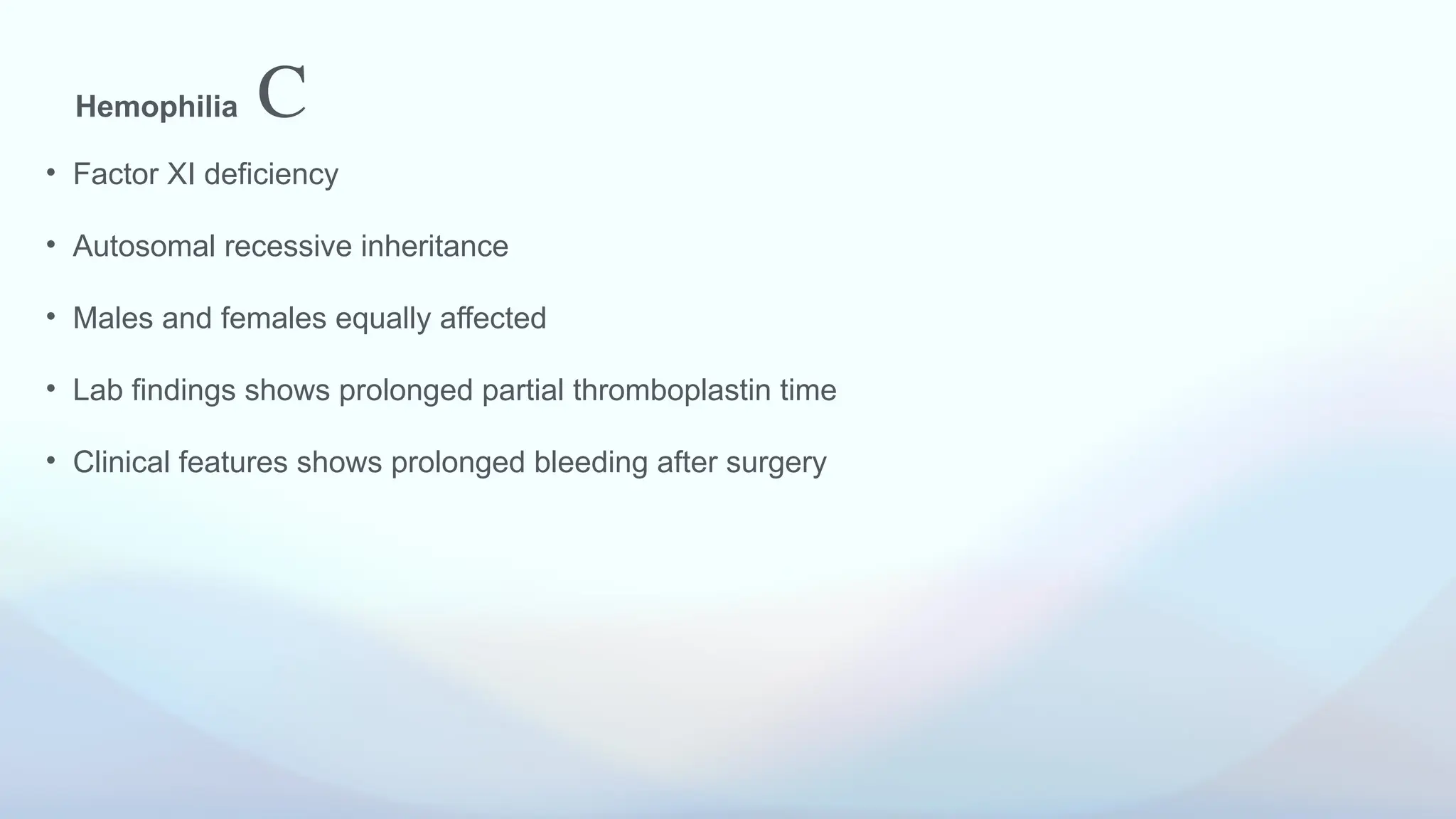 Hemophilia C
• Factor XI deficiency
• Autosomal recessive inheritance
• Males and females equally affected
• Lab findings shows prolonged partial thromboplastin time
• Clinical features shows prolonged bleeding after surgery
 
