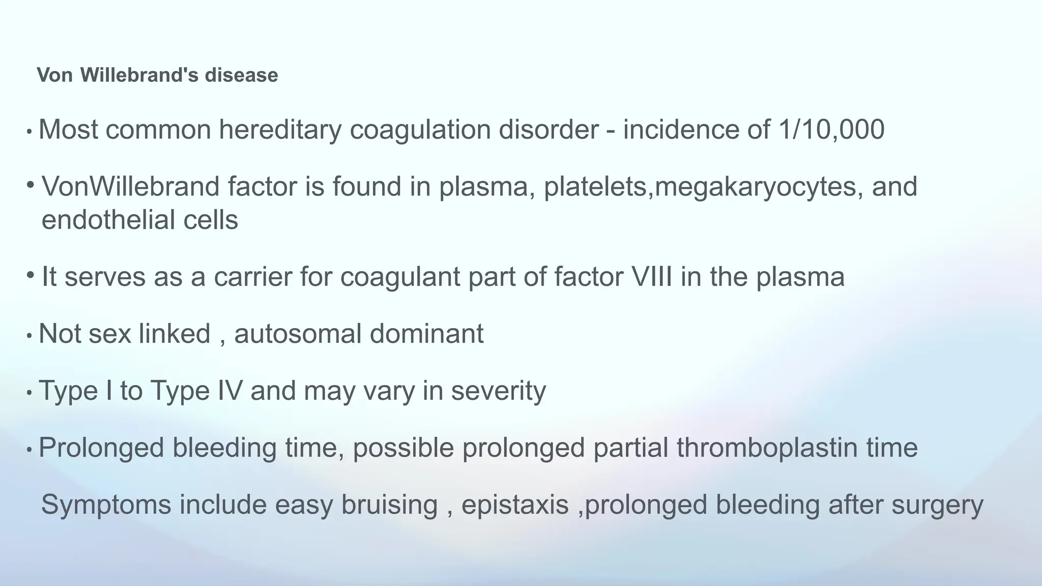 Von Willebrand's disease
• Most common hereditary coagulation disorder - incidence of 1/10,000
• VonWillebrand factor is found in plasma, platelets,megakaryocytes, and
endothelial cells
• It serves as a carrier for coagulant part of factor VIII in the plasma
• Not sex linked , autosomal dominant
• Type I to Type IV and may vary in severity
• Prolonged bleeding time, possible prolonged partial thromboplastin time
Symptoms include easy bruising , epistaxis ,prolonged bleeding after surgery
 