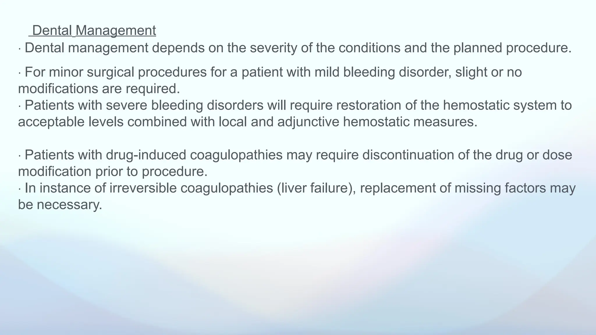 Dental Management
⋅ Dental management depends on the severity of the conditions and the planned procedure.
⋅ For minor surgical procedures for a patient with mild bleeding disorder, slight or no
modifications are required.
⋅ Patients with severe bleeding disorders will require restoration of the hemostatic system to
acceptable levels combined with local and adjunctive hemostatic measures.
⋅ Patients with drug-induced coagulopathies may require discontinuation of the drug or dose
modification prior to procedure.
⋅ In instance of irreversible coagulopathies (liver failure), replacement of missing factors may
be necessary.
 
