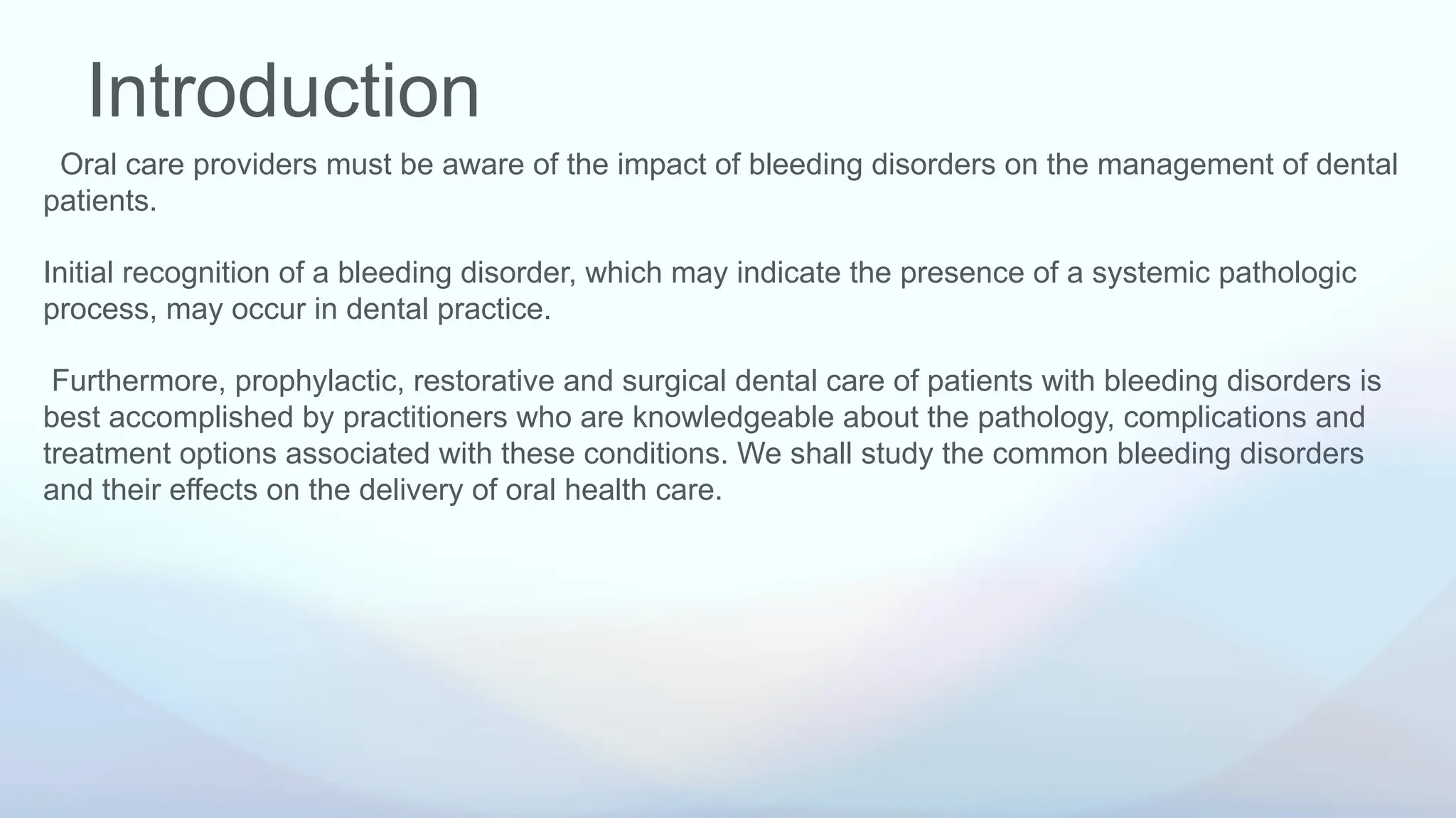 Introduction
Oral care providers must be aware of the impact of bleeding disorders on the management of dental
patients.
Initial recognition of a bleeding disorder, which may indicate the presence of a systemic pathologic
process, may occur in dental practice.
Furthermore, prophylactic, restorative and surgical dental care of patients with bleeding disorders is
best accomplished by practitioners who are knowledgeable about the pathology, complications and
treatment options associated with these conditions. We shall study the common bleeding disorders
and their effects on the delivery of oral health care.
 