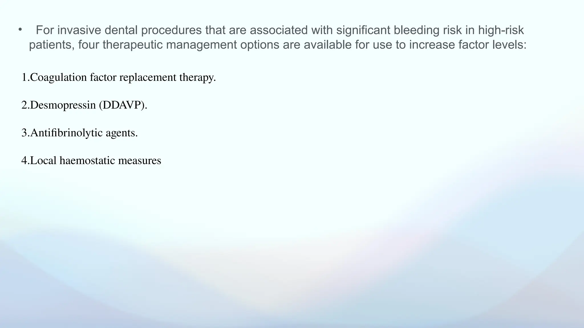 • For invasive dental procedures that are associated with significant bleeding risk in high-risk
patients, four therapeutic management options are available for use to increase factor levels:
1.Coagulation factor replacement therapy.
2.Desmopressin (DDAVP).
3.Antifibrinolytic agents.
4.Local haemostatic measures
 
