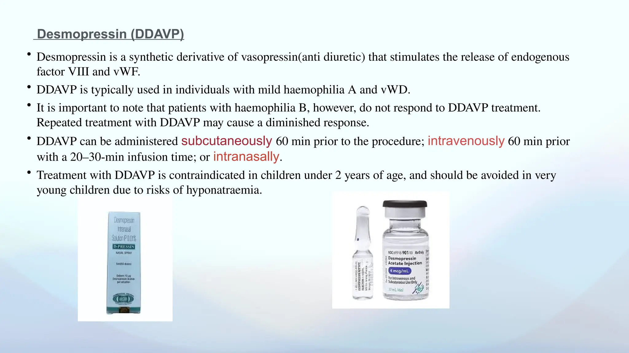 Desmopressin (DDAVP)
• Desmopressin is a synthetic derivative of vasopressin(anti diuretic) that stimulates the release of endogenous
factor VIII and vWF.
• DDAVP is typically used in individuals with mild haemophilia A and vWD.
• It is important to note that patients with haemophilia B, however, do not respond to DDAVP treatment.
Repeated treatment with DDAVP may cause a diminished response.
• DDAVP can be administered subcutaneously 60 min prior to the procedure; intravenously 60 min prior
with a 20–30-min infusion time; or intranasally.
• Treatment with DDAVP is contraindicated in children under 2 years of age, and should be avoided in very
young children due to risks of hyponatraemia.
 