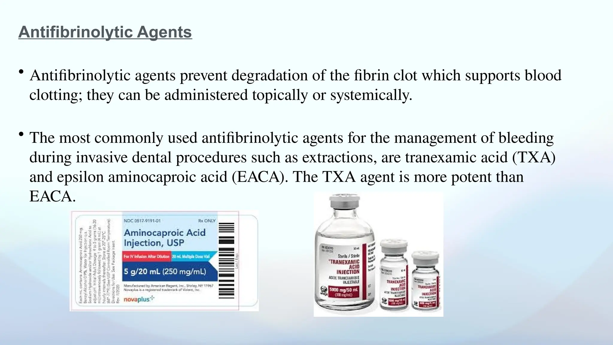 Antifibrinolytic Agents
• Antifibrinolytic agents prevent degradation of the fibrin clot which supports blood
clotting; they can be administered topically or systemically.
• The most commonly used antifibrinolytic agents for the management of bleeding
during invasive dental procedures such as extractions, are tranexamic acid (TXA)
and epsilon aminocaproic acid (EACA). The TXA agent is more potent than
EACA.
 