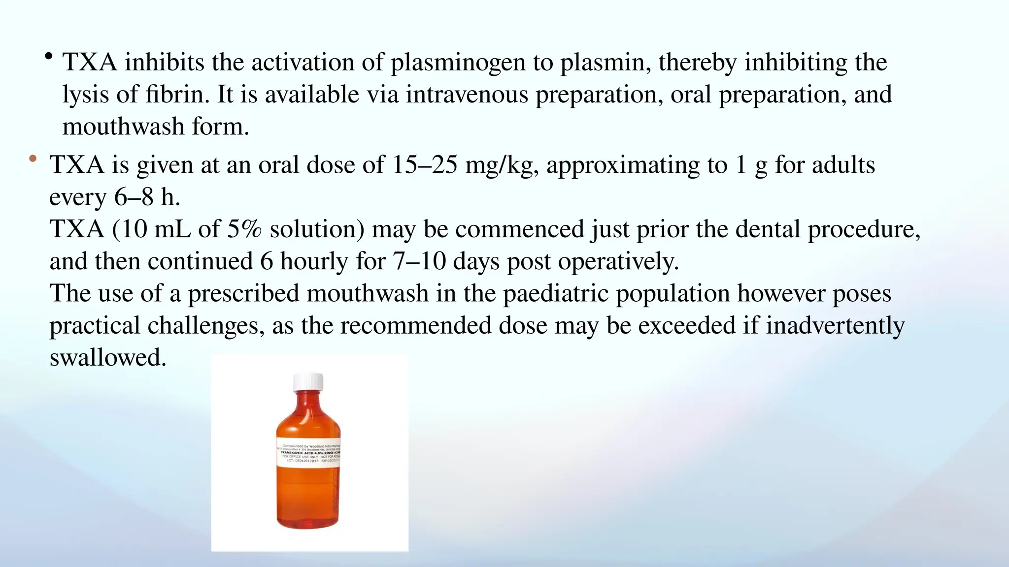 • TXA inhibits the activation of plasminogen to plasmin, thereby inhibiting the
lysis of fibrin. It is available via intravenous preparation, oral preparation, and
mouthwash form.
• TXA is given at an oral dose of 15–25 mg/kg, approximating to 1 g for adults
every 6–8 h.
TXA (10 mL of 5% solution) may be commenced just prior the dental procedure,
and then continued 6 hourly for 7–10 days post operatively.
The use of a prescribed mouthwash in the paediatric population however poses
practical challenges, as the recommended dose may be exceeded if inadvertently
swallowed.
 