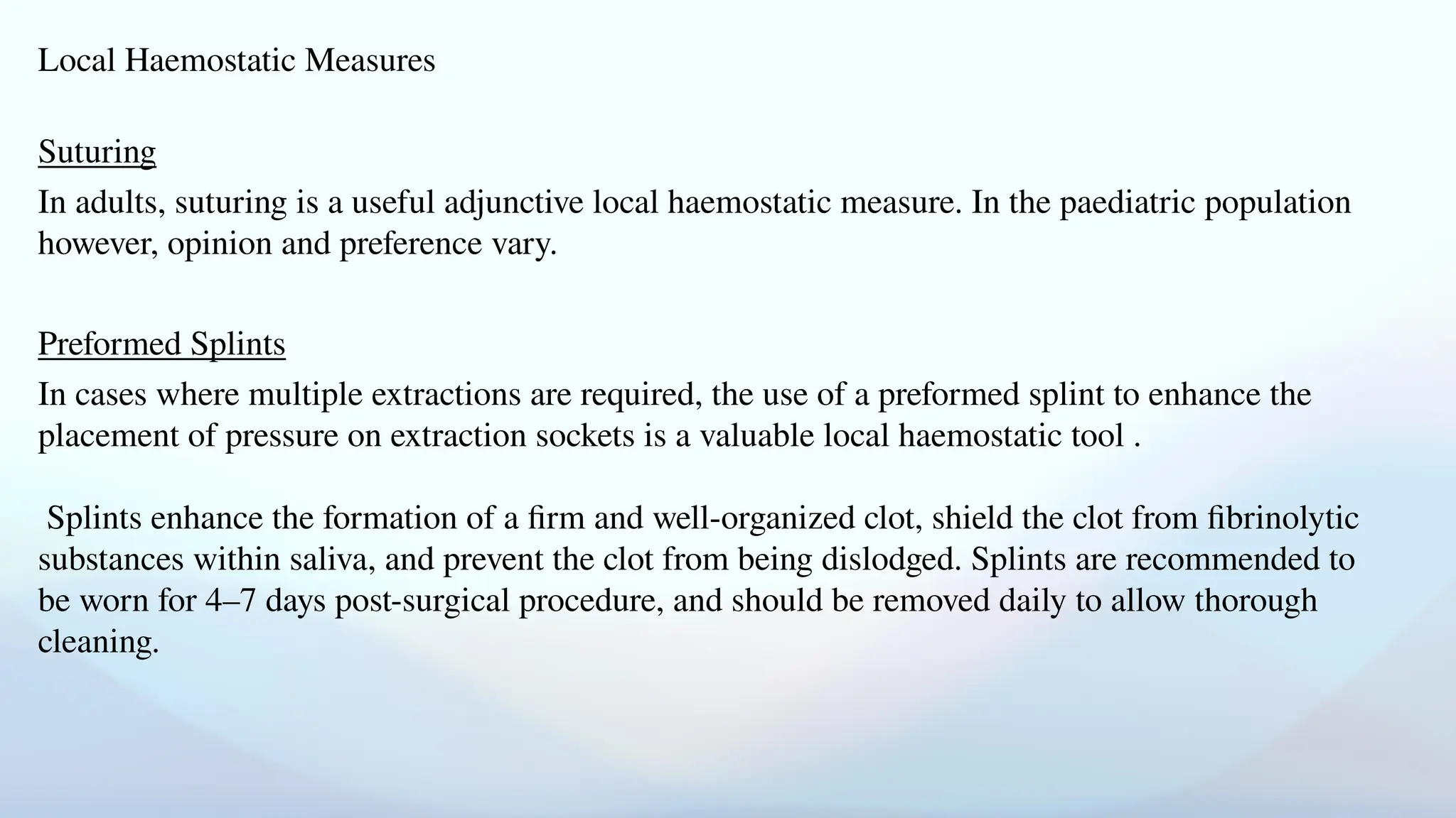 Local Haemostatic Measures
Suturing
In adults, suturing is a useful adjunctive local haemostatic measure. In the paediatric population
however, opinion and preference vary.
Preformed Splints
In cases where multiple extractions are required, the use of a preformed splint to enhance the
placement of pressure on extraction sockets is a valuable local haemostatic tool .
Splints enhance the formation of a firm and well-organized clot, shield the clot from fibrinolytic
substances within saliva, and prevent the clot from being dislodged. Splints are recommended to
be worn for 4–7 days post-surgical procedure, and should be removed daily to allow thorough
cleaning.
 