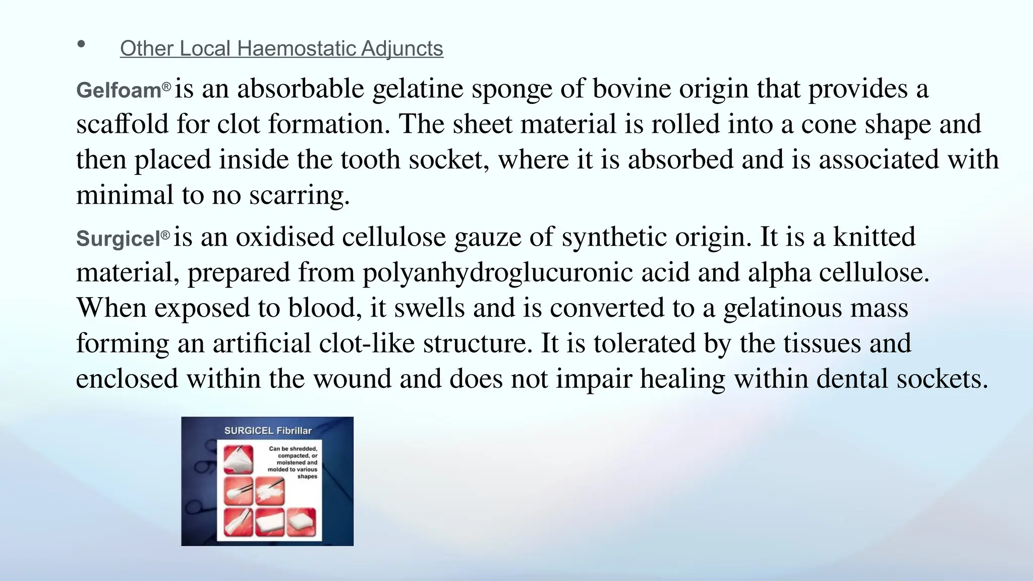 • Other Local Haemostatic Adjuncts
Gelfoam®
is an absorbable gelatine sponge of bovine origin that provides a
scaffold for clot formation. The sheet material is rolled into a cone shape and
then placed inside the tooth socket, where it is absorbed and is associated with
minimal to no scarring.
Surgicel®
is an oxidised cellulose gauze of synthetic origin. It is a knitted
material, prepared from polyanhydroglucuronic acid and alpha cellulose.
When exposed to blood, it swells and is converted to a gelatinous mass
forming an artificial clot-like structure. It is tolerated by the tissues and
enclosed within the wound and does not impair healing within dental sockets.
 