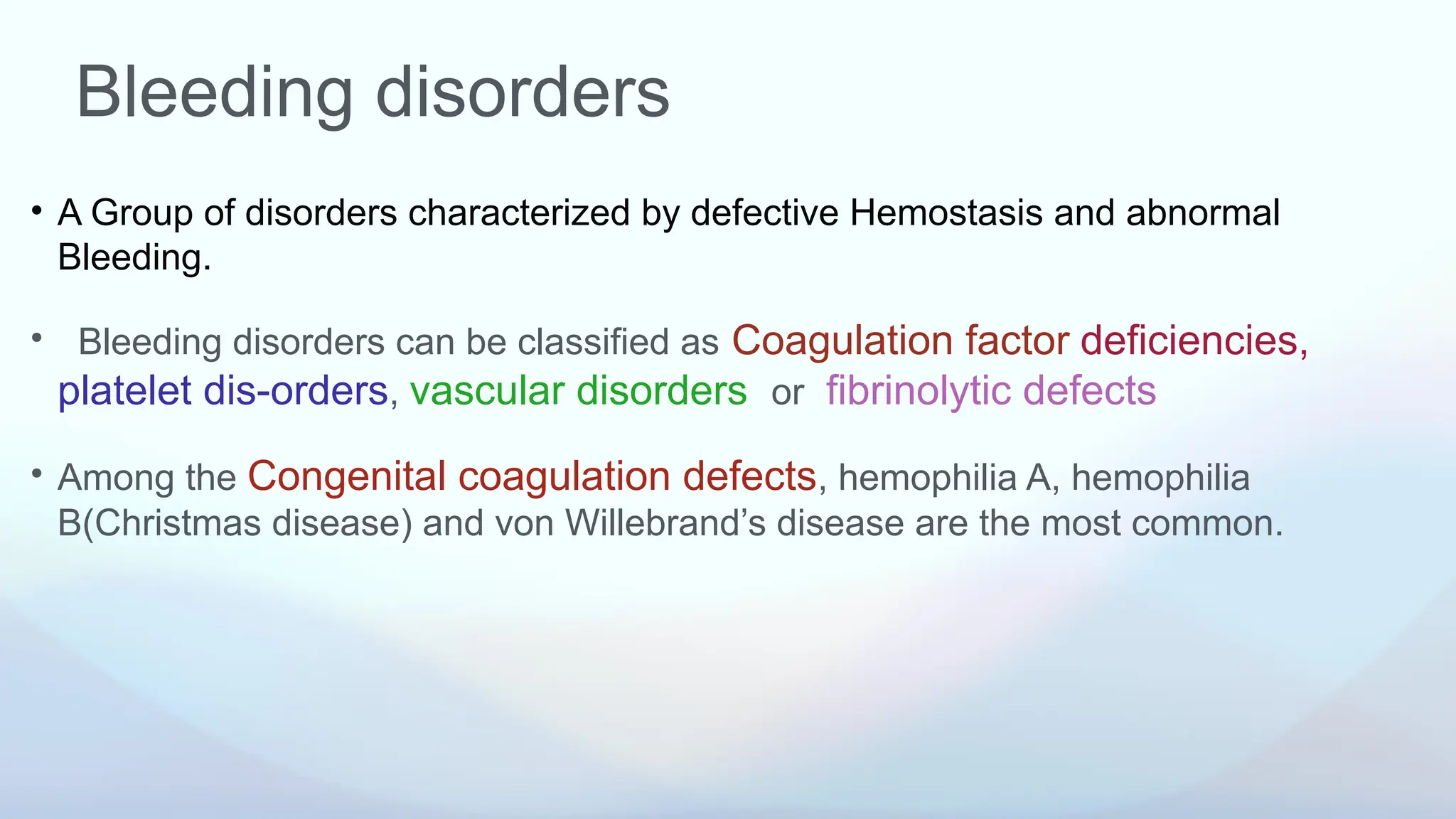 Bleeding disorders
• A Group of disorders characterized by defective Hemostasis and abnormal
Bleeding.
• Bleeding disorders can be classified as Coagulation factor deficiencies,
platelet dis-orders, vascular disorders or fibrinolytic defects
• Among the Congenital coagulation defects, hemophilia A, hemophilia
B(Christmas disease) and von Willebrand’s disease are the most common.
 