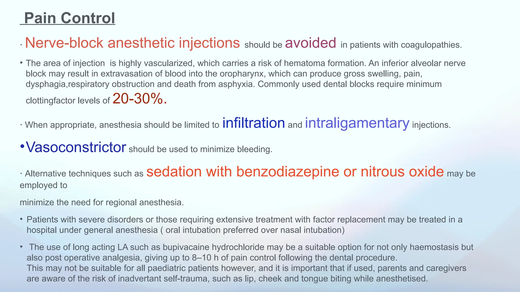 Pain Control
⋅ Nerve-block anesthetic injections should be avoided in patients with coagulopathies.
• The area of injection is highly vascularized, which carries a risk of hematoma formation. An inferior alveolar nerve
block may result in extravasation of blood into the oropharynx, which can produce gross swelling, pain,
dysphagia,respiratory obstruction and death from asphyxia. Commonly used dental blocks require minimum
clottingfactor levels of 20-30%.
⋅ When appropriate, anesthesia should be limited to infiltration and intraligamentary injections.
•Vasoconstrictor should be used to minimize bleeding.
⋅ Alternative techniques such as sedation with benzodiazepine or nitrous oxide may be
employed to
minimize the need for regional anesthesia.
• Patients with severe disorders or those requiring extensive treatment with factor replacement may be treated in a
hospital under general anesthesia ( oral intubation preferred over nasal intubation)
• The use of long acting LA such as bupivacaine hydrochloride may be a suitable option for not only haemostasis but
also post operative analgesia, giving up to 8–10 h of pain control following the dental procedure.
This may not be suitable for all paediatric patients however, and it is important that if used, parents and caregivers
are aware of the risk of inadvertant self-trauma, such as lip, cheek and tongue biting while anesthetised.
 