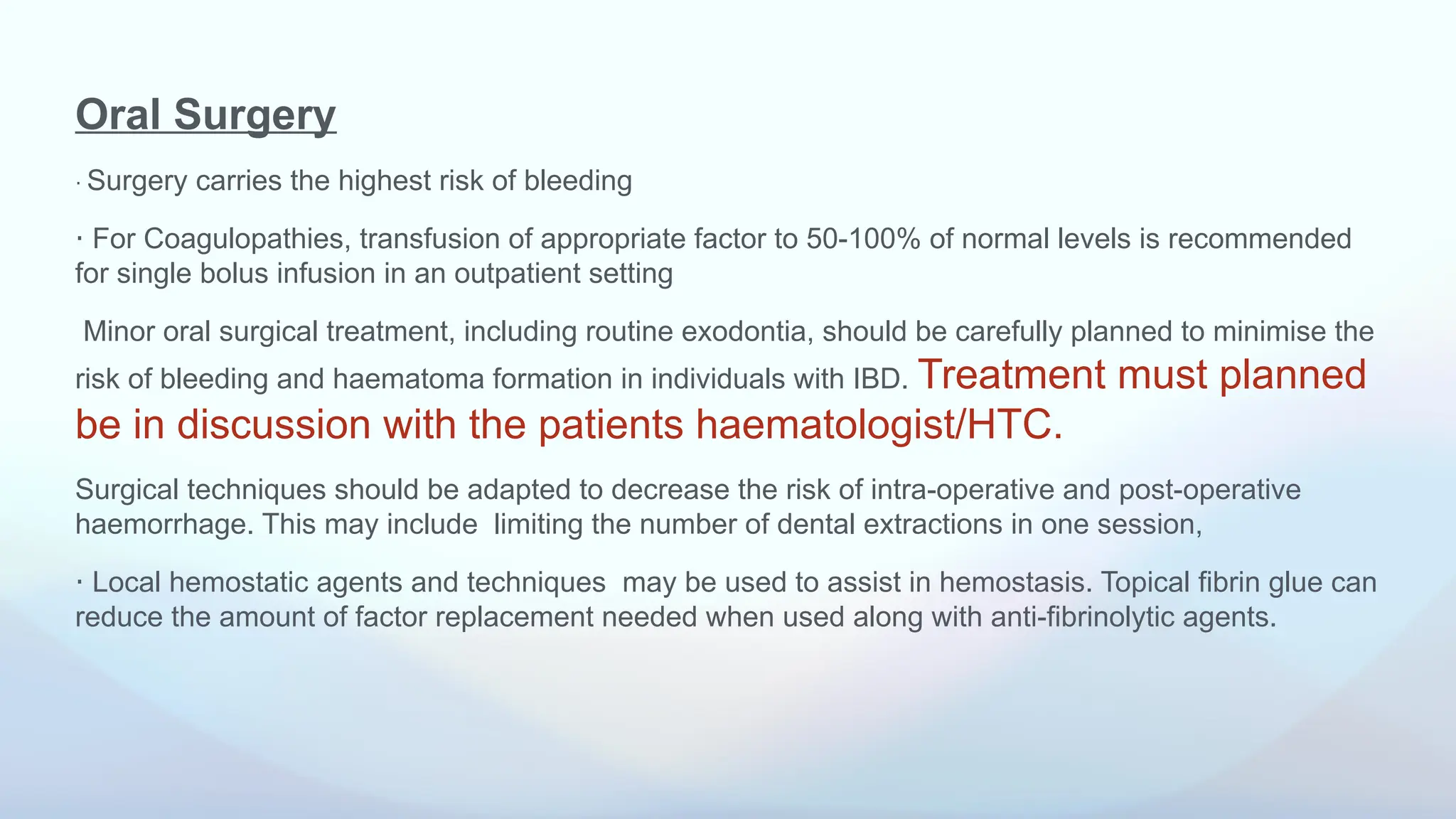 Oral Surgery
⋅ Surgery carries the highest risk of bleeding
⋅ For Coagulopathies, transfusion of appropriate factor to 50-100% of normal levels is recommended
for single bolus infusion in an outpatient setting
Minor oral surgical treatment, including routine exodontia, should be carefully planned to minimise the
risk of bleeding and haematoma formation in individuals with IBD. Treatment must planned
be in discussion with the patients haematologist/HTC.
Surgical techniques should be adapted to decrease the risk of intra-operative and post-operative
haemorrhage. This may include limiting the number of dental extractions in one session,
⋅ Local hemostatic agents and techniques may be used to assist in hemostasis. Topical fibrin glue can
reduce the amount of factor replacement needed when used along with anti-fibrinolytic agents.
 