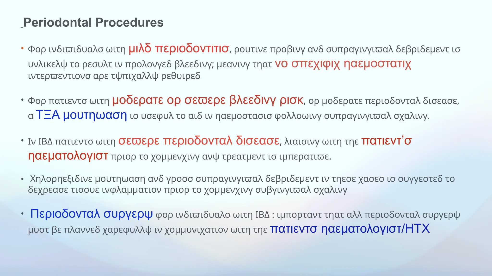 Periodontal Procedures
• Φορ ινδιϖιδυαλσ ωιτη μιλδ περιοδοντιτισ, ρουτινε προβινγ ανδ συπραγινγιϖαλ δεβριδεμεντ ισ
υνλικελψ το ρεσυλτ ιν προλονγεδ βλεεδινγ; μεανινγ τηατ νο σπεχιφιχ ηαεμοστατιχ
ιντερϖεντιονσ αρε τψπιχαλλψ ρεθυιρεδ
• Φορ πατιεντσ ωιτη μοδερατε ορ σε ερε βλεεδινγ ρισκ
ϖ , ορ μοδερατε περιοδονταλ δισεασε,
α ΤΞΑ μουτηωαση ισ υσεφυλ το αιδ ιν ηαεμοστασισ φολλοωινγ συπραγινγιϖαλ σχαλινγ.
• Ιν ΙΒΔ πατιεντσ ωιτη σε ερε περιοδονταλ δισεασε
ϖ , λιαισινγ ωιτη τηε πατιεντ’σ
ηαεματολογιστ πριορ το χομμενχινγ ανψ τρεατμεντ ισ ιμπερατιϖε.
• Χηλορηεξιδινε μουτηωαση ανδ γροσσ συπραγινγιϖαλ δεβριδεμεντ ιν τηεσε χασεσ ισ συγγεστεδ το
δεχρεασε τισσυε ινφλαμματιον πριορ το χομμενχινγ συβγινγιϖαλ σχαλινγ
• Περιοδονταλ συργερψ φορ ινδιϖιδυαλσ ωιτη ΙΒΔ : ιμπορταντ τηατ αλλ περιοδονταλ συργερψ
μυστ βε πλαννεδ χαρεφυλλψ ιν χομμυνιχατιον ωιτη τηε πατιεντσ ηαεματολογιστ/ΗΤΧ
 